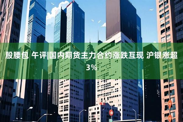 股腰包 午评|国内期货主力合约涨跌互现 沪银涨超3%