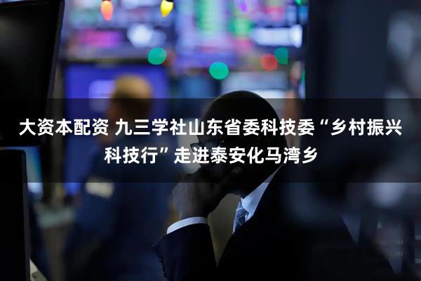 大资本配资 九三学社山东省委科技委“乡村振兴科技行”走进泰安化马湾乡