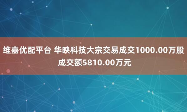 维嘉优配平台 华映科技大宗交易成交1000.00万股 成交额5810.00万元