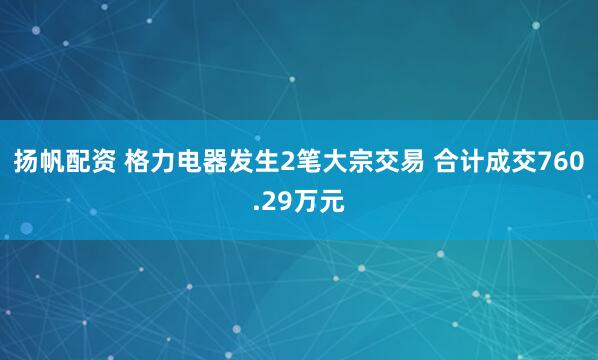 扬帆配资 格力电器发生2笔大宗交易 合计成交760.29万元
