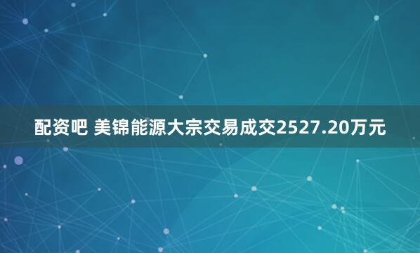 配资吧 美锦能源大宗交易成交2527.20万元