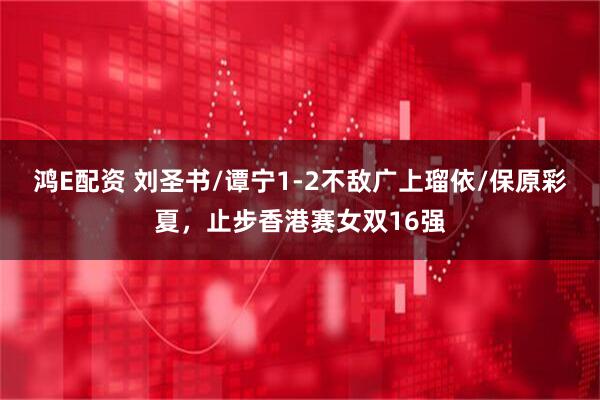 鸿E配资 刘圣书/谭宁1-2不敌广上瑠依/保原彩夏，止步香港赛女双16强