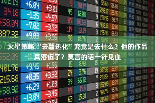 火星策略 “去鲁迅化”究竟是去什么？他的作品真落伍了？莫言的话一针见血