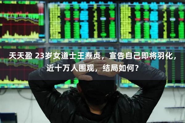 天天盈 23岁女道士王焘贞，宣告自己即将羽化，近十万人围观，结局如何？