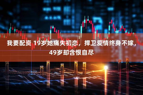 我要配资 19岁她痛失初恋，捍卫爱情终身不嫁，49岁却含恨自尽