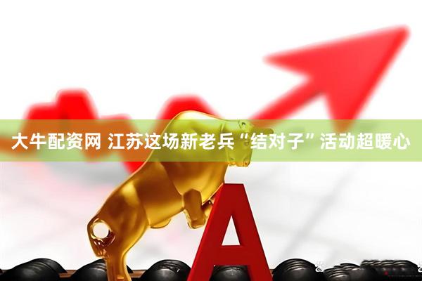 大牛配资网 江苏这场新老兵“结对子”活动超暖心