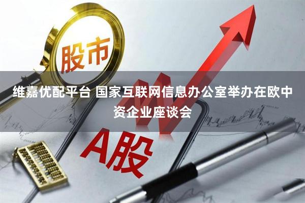 维嘉优配平台 国家互联网信息办公室举办在欧中资企业座谈会