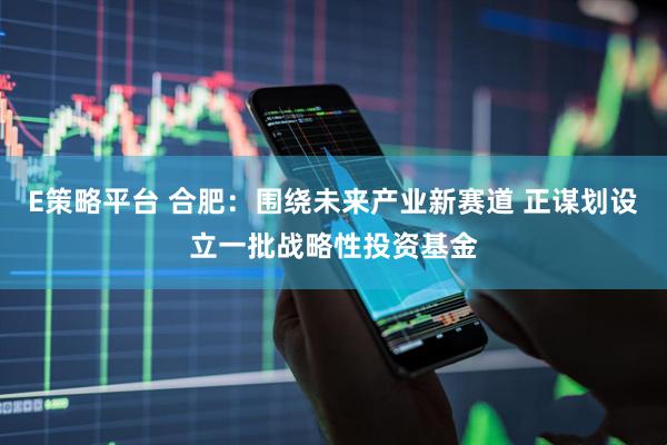 E策略平台 合肥：围绕未来产业新赛道 正谋划设立一批战略性投资基金