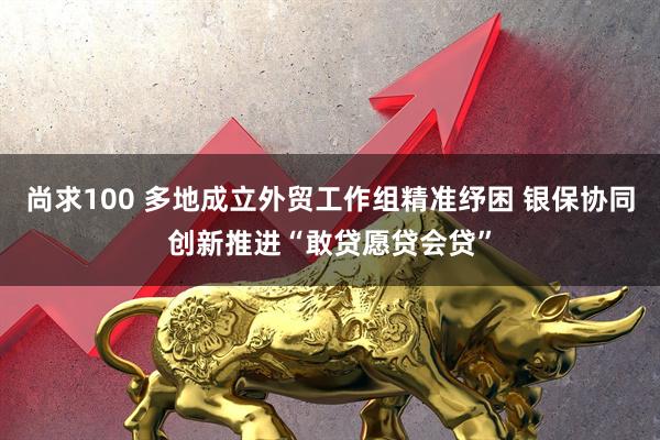 尚求100 多地成立外贸工作组精准纾困 银保协同创新推进“敢贷愿贷会贷”