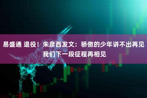 易盛通 退役！朱彦西发文：骄傲的少年讲不出再见 我们下一段征程再相见