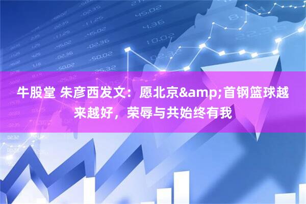 牛股堂 朱彦西发文：愿北京&首钢篮球越来越好，荣辱与共始终有我