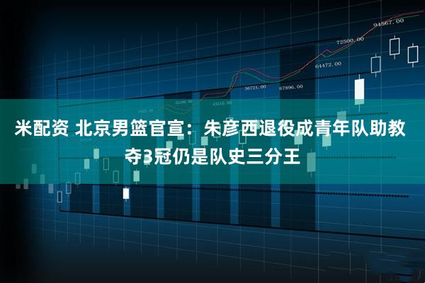 米配资 北京男篮官宣：朱彦西退役成青年队助教 夺3冠仍是队史三分王