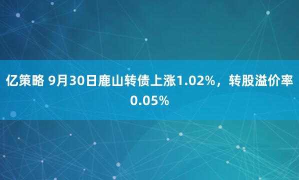亿策略 9月30日鹿山转债上涨1.02%，转股溢价率0.05%