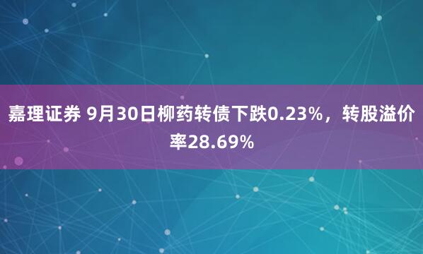 嘉理证券 9月30日柳药转债下跌0.23%，转股溢价率28.69%
