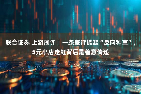 联合证券 上游周评丨一条差评掀起“反向种草”，5元小店走红背后是善意传递