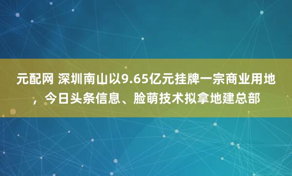 元配网 深圳南山以9.65亿元挂牌一宗商业用地，今日头条信息、脸萌技术拟拿地建总部