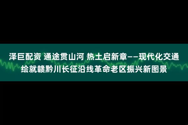 泽巨配资 通途贯山河 热土启新章——现代化交通绘就赣黔川长征沿线革命老区振兴新图景