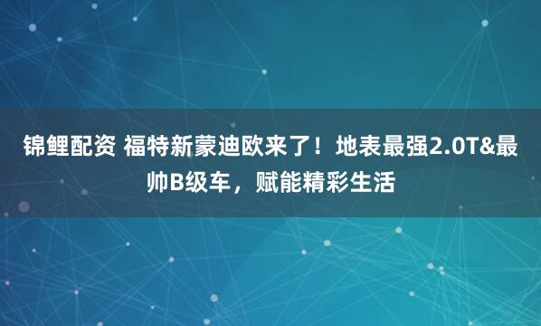 锦鲤配资 福特新蒙迪欧来了！地表最强2.0T&最帅B级车，赋能精彩生活