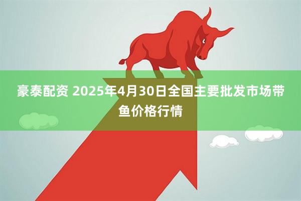 豪泰配资 2025年4月30日全国主要批发市场带鱼价格行情